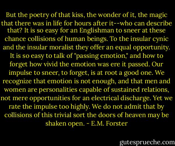 But the poetry of that kiss, the wonder of it, the magic that there was in life for hours after it--who can describe that? It is so easy for an Englishman to sneer at these chance collisions of human beings. To the insular cynic and the insular moralist they offer an equal opportunity. It is so easy to talk of "passing emotion," and how to forget how vivid the emotion was ere it passed. Our impulse to sneer, to forget, is at root a good one. We recognize that emotion is not enough, and that men and women are personalities capable of sustained relations, not mere opportunities for an electrical discharge. Yet we rate the impulse too highly. We do not admit that by collisions of this trivial sort the doors of heaven may be shaken open. - E.M. Forster