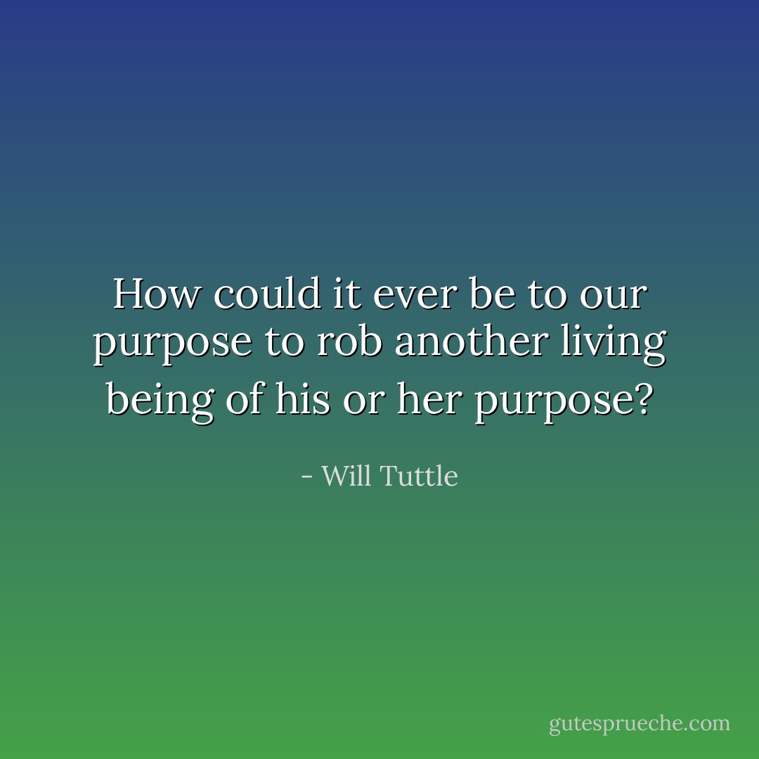 How could it ever be to our purpose to rob another living being of his or her purpose? - Will Tuttle