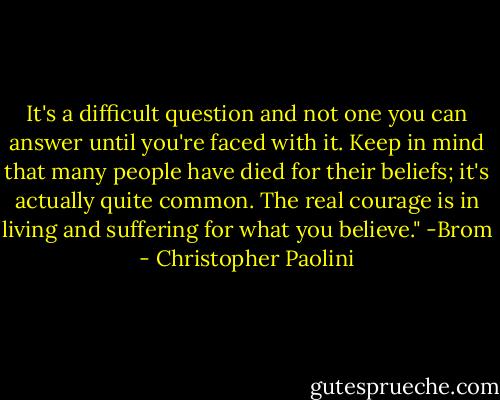 It's a difficult question and not one you can answer until you're faced with it. Keep in mind that many people have died for their beliefs; it's actually quite common. The real courage is in living and suffering for what you believe." -Brom - Christopher Paolini