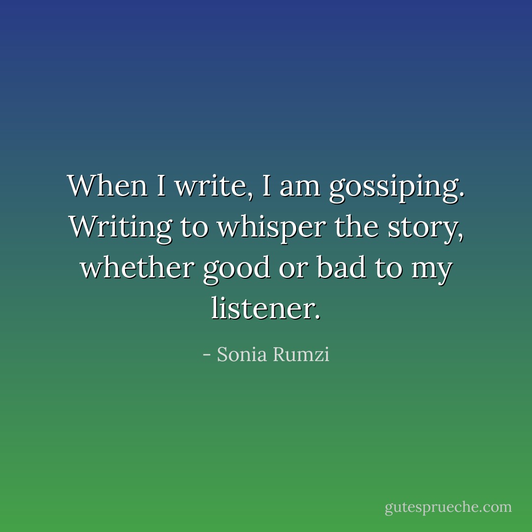 When I write, I am gossiping. Writing to whisper the story, whether good or bad to my listener. - Sonia Rumzi