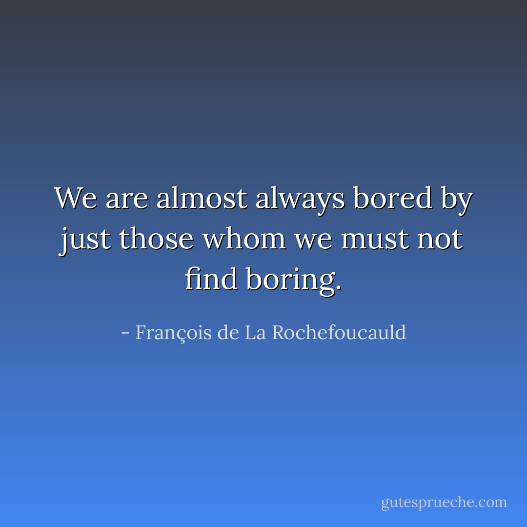 We are almost always bored by just those whom we must not find boring. - François de La Rochefoucauld