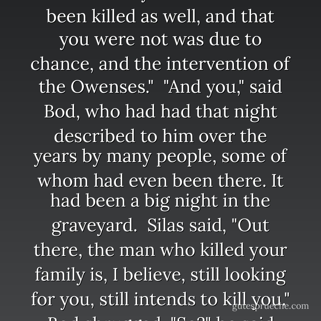 Silas continued, in his voice like velvet, "You had parents. An older sister. They were killed. I believe that you were to have been killed as well, and that you were not was due to chance, and the intervention of the Owenses."<br /><br />"And you," said Bod, who had had that night described to him over the years by many people, some of whom had even been there. It had been a big night in the graveyard.<br /><br />Silas said, "Out there, the man who killed your family is, I believe, still looking for you, still intends to kill you."<br /><br />Bod shrugged. "So?" he said. "It's only death. I mean, all of my best friends are dead. - Neil Gaiman