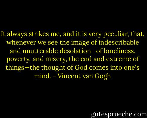 It always strikes me, and it is very peculiar, that, whenever we see the image of indescribable and unutterable desolation—of loneliness, poverty, and misery, the end and extreme of things—the thought of God comes into one's mind. - Vincent van Gogh