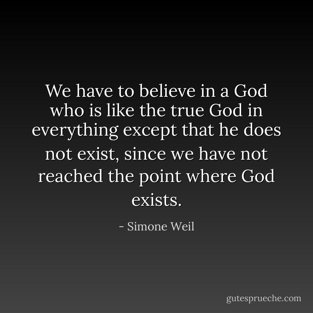 We have to believe in a God who is like the true God in everything except that he does not exist, since we have not reached the point where God exists. - Simone Weil