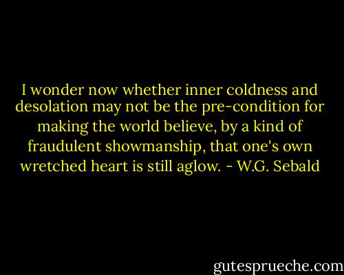 I wonder now whether inner coldness and desolation may not be the pre-condition for making the world believe, by a kind of fraudulent showmanship, that one's own wretched heart is still aglow. - W.G. Sebald