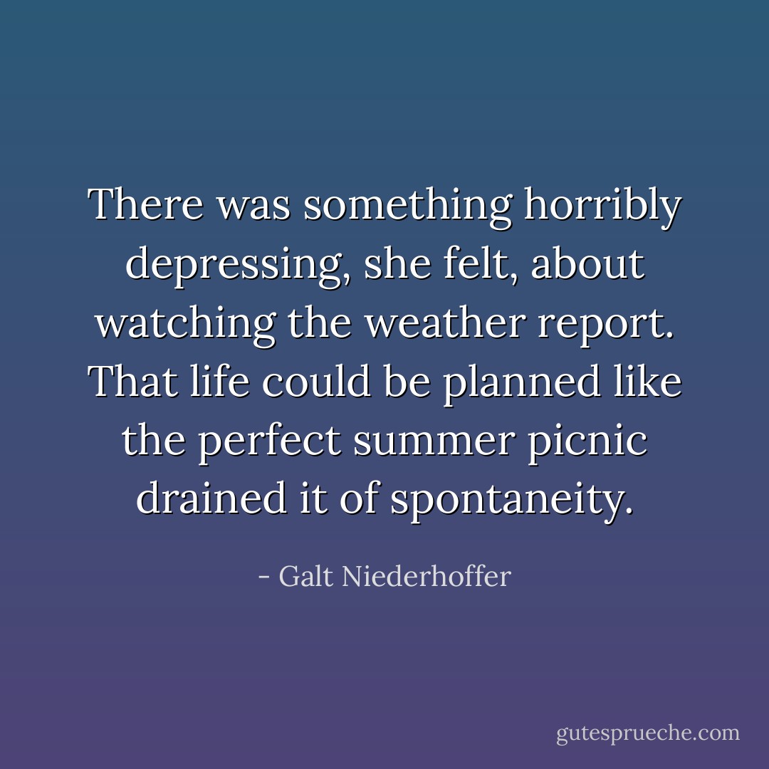 There was something horribly depressing, she felt, about watching the weather report. That life could be planned like the perfect summer picnic drained it of spontaneity. - Galt Niederhoffer