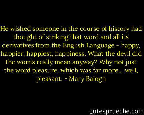 He wished someone in the course of history had thought of striking that word and all its derivatives from the English Language - happy, happier, happiest, happiness. What the devil did the words really mean anyway? Why not just the word pleasure, which was far more... well, pleasant. - Mary Balogh