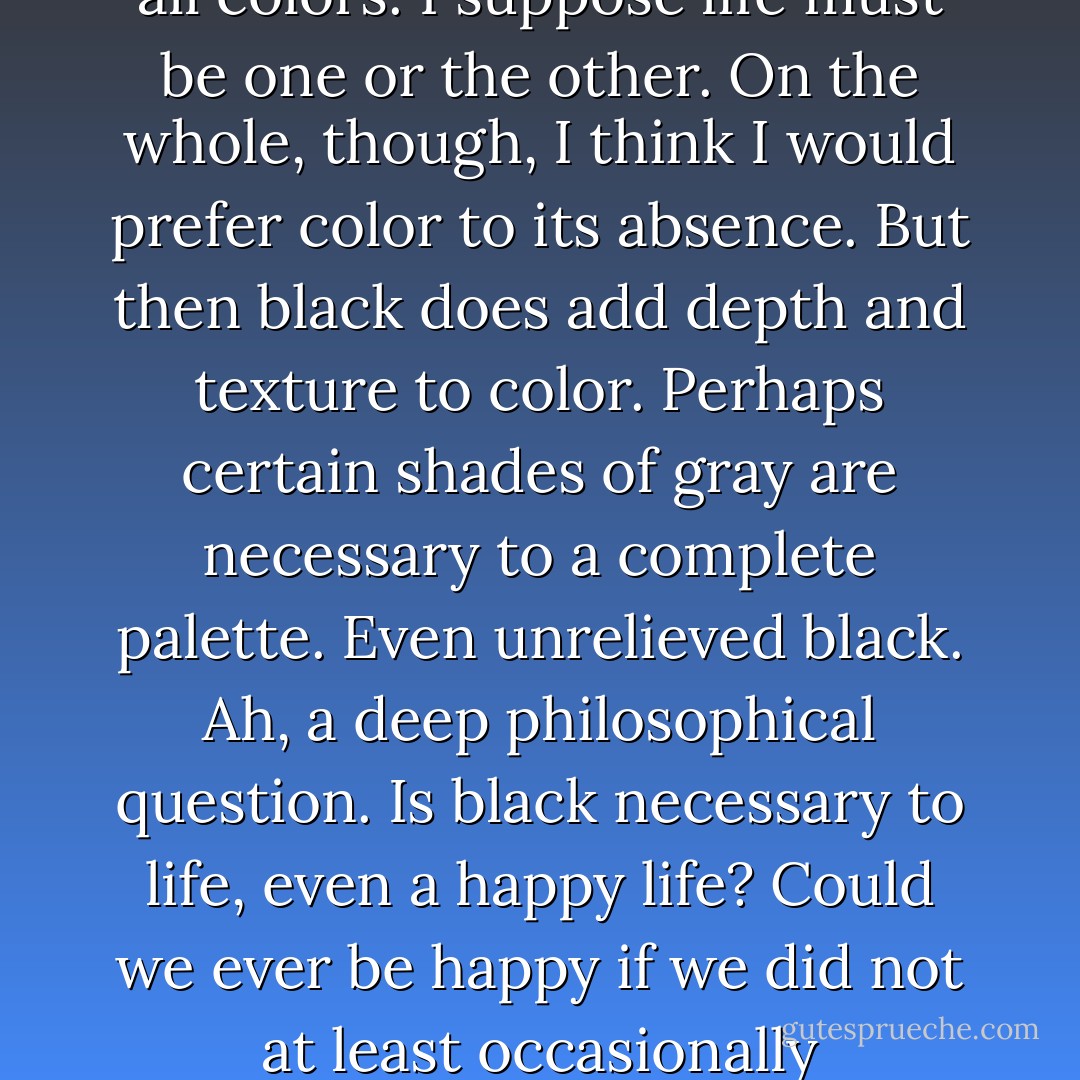 Black is the absence of all color. White is the presence of all colors. I suppose life must be one or the other. On the whole, though, I think I would prefer color to its absence. But then black does add depth and texture to color. Perhaps certain shades of gray are necessary to a complete palette. Even unrelieved black. Ah, a deep philosophical question. Is black necessary to life, even a happy life? Could we ever be happy if we did not at least occasionally experience misery? - Mary Balogh