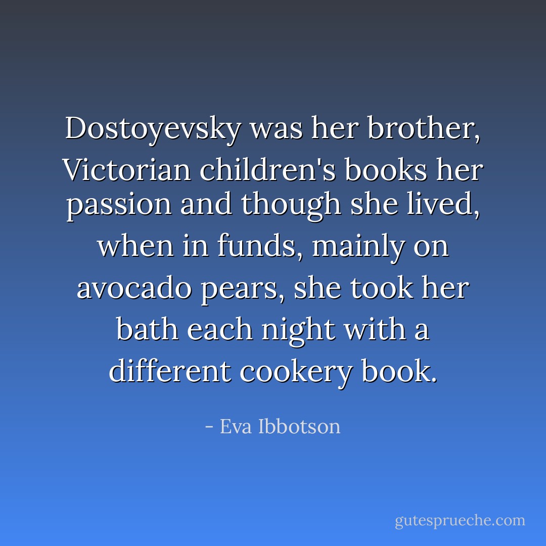 Dostoyevsky was her brother, Victorian children's books her passion and though she lived, when in funds, mainly on avocado pears, she took her bath each night with a different cookery book. - Eva Ibbotson