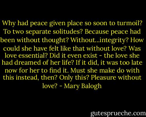 Why had peace given place so soon to turmoil? To two separate solitudes? Because peace had been without thought? Without...integrity?<br />How could she have felt like that without love?<br />Was love essential?<br />Did it even exist - the love she had dreamed of her life?<br />If it did, it was too late now for her to find it.<br />Must she make do with this instead, then?<br />Only this?<br />Pleasure without love? - Mary Balogh