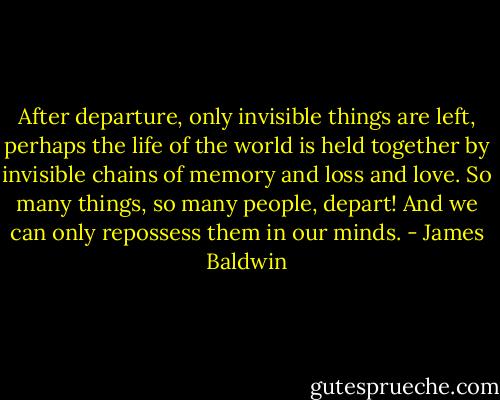 After departure, only invisible things are left, perhaps the life of the world is held together by invisible chains of memory and loss and love. So many things, so many people, depart! And we can only repossess them in our minds. - James Baldwin