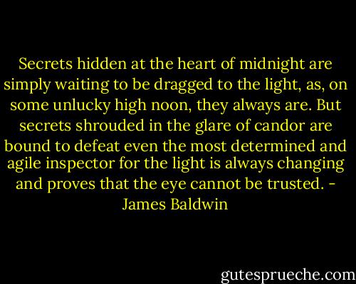 Secrets hidden at the heart of midnight are simply waiting to be dragged to the light, as, on some unlucky high noon, they always are. But secrets shrouded in the glare of candor are bound to defeat even the most determined and agile inspector for the light is always changing and proves that the eye cannot be trusted. - James Baldwin