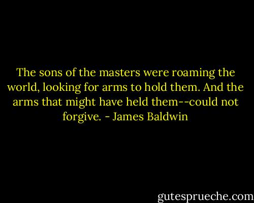The sons of the masters were roaming the world, looking for arms to hold them. And the arms that might have held them--could not forgive. - James Baldwin
