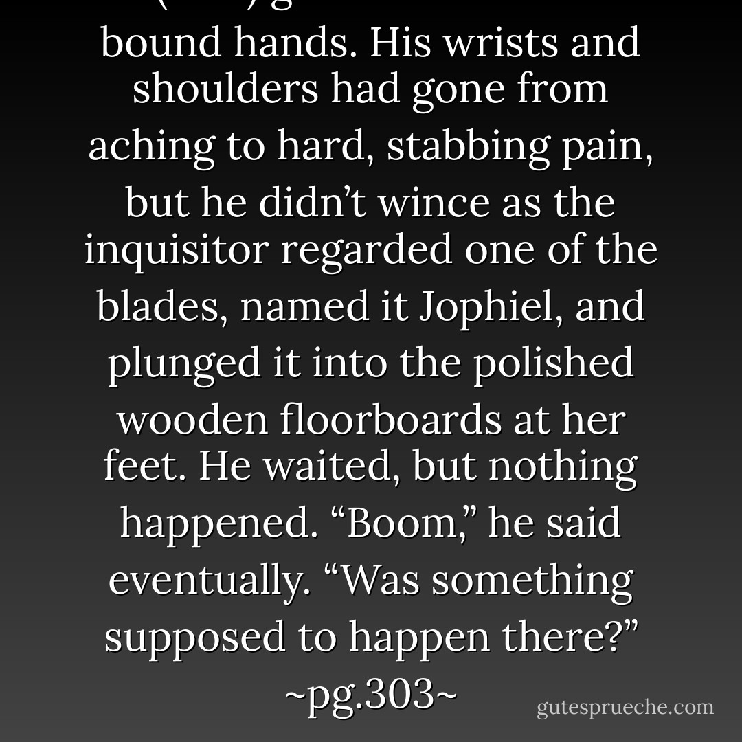 He (Jace) glanced down at his bound hands. His wrists and shoulders had gone from aching to hard, stabbing pain, but he didn’t wince as the inquisitor regarded one of the blades, named it Jophiel, and plunged it into the polished wooden floorboards at her feet. He waited, but nothing happened.<br />“Boom,” he said eventually. “Was something supposed to happen there?”<br />~pg.303~ - Cassandra Clare