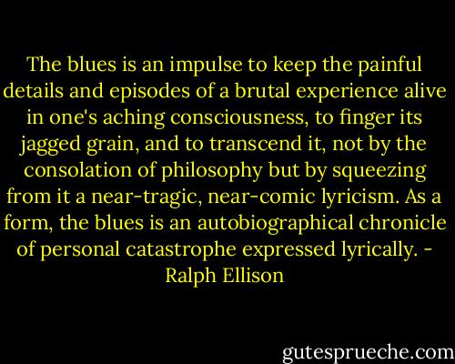 The blues is an impulse to keep the painful details and episodes of a brutal experience alive in one's aching consciousness, to finger its jagged grain, and to transcend it, not by the consolation of philosophy but by squeezing from it a near-tragic, near-comic lyricism. As a form, the blues is an autobiographical chronicle of personal catastrophe expressed lyrically. - Ralph Ellison