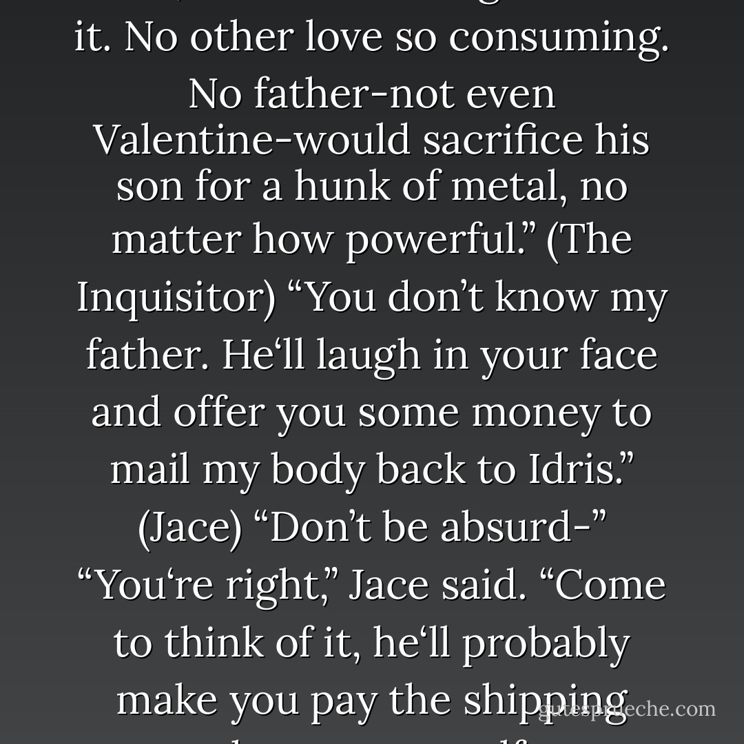 The love a parent had for a child, there <i>is</i> nothing else like it. No other love so consuming. No father-not even Valentine-would sacrifice his son for a hunk of metal, no matter how powerful.” (The Inquisitor)<br />“You don’t know my father. He‘ll laugh in your face and offer you some money to mail my body back to Idris.” (Jace)<br />“Don’t be absurd-”<br />“You‘re right,” Jace said. “Come to think of it, he‘ll probably make you pay the shipping charges yourself. - Cassandra Clare