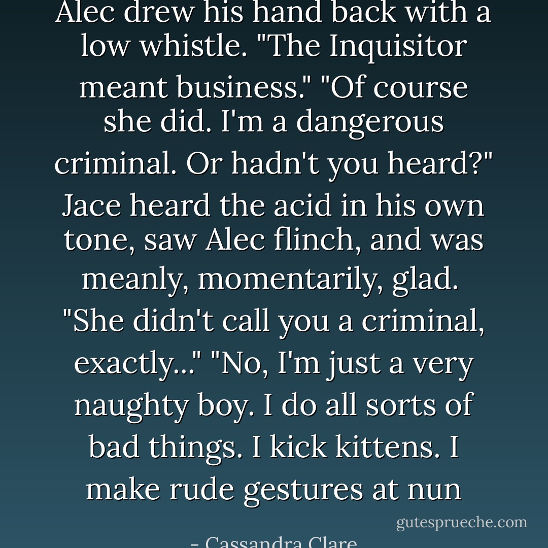 Alec drew his hand back with a low whistle. "The Inquisitor meant business."<br />"Of course she did. I'm a dangerous criminal. Or hadn't you heard?" Jace heard the acid in his own tone, saw Alec flinch, and was meanly, momentarily, glad. <br />"She didn't call you a criminal, exactly..."<br />"No, I'm just a very naughty boy. I do all sorts of bad things. I kick kittens. I make rude gestures at nun - Cassandra Clare