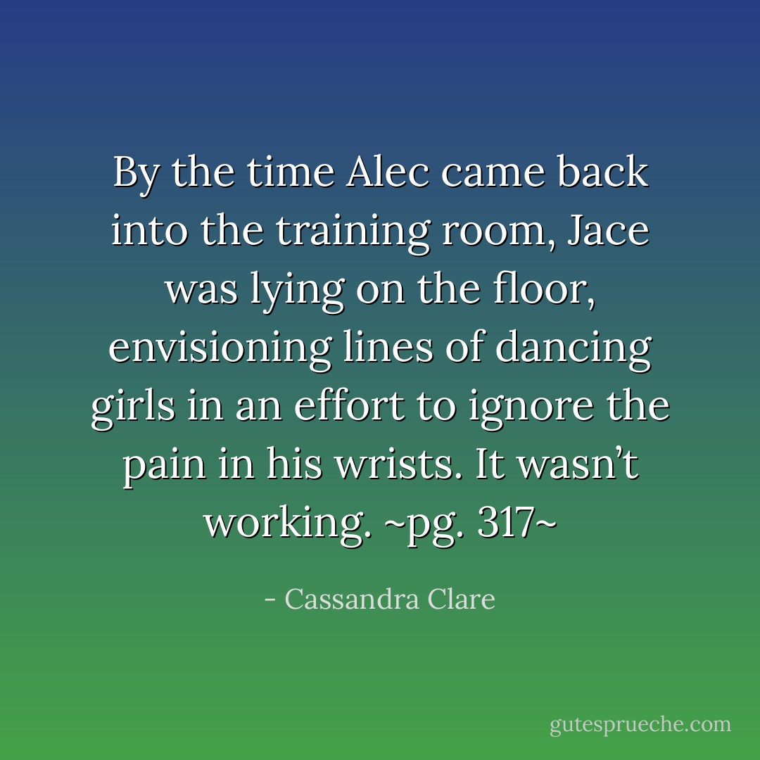 By the time Alec came back into the training room, Jace was lying on the floor, envisioning lines of dancing girls in an effort to ignore the pain in his wrists. It wasn’t working.<br />~pg. 317~ - Cassandra Clare