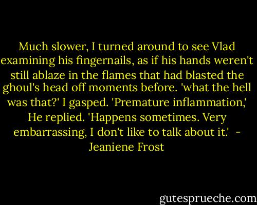 Much slower, I turned around to see Vlad examining his fingernails, as if his hands weren't still ablaze in the flames that had blasted the ghoul's head off moments before.<br />'what the hell was that?' I gasped.<br />'Premature inflammation,' He replied. 'Happens sometimes. Very embarrassing, I don't like to talk about it.'  - Jeaniene Frost
