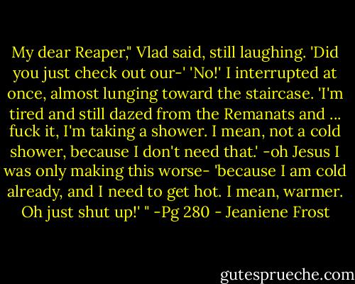 My dear Reaper," Vlad said, still laughing. 'Did you just check out our-'<br />'No!' I interrupted at once, almost lunging toward the staircase. 'I'm tired and still dazed from the Remanats and ... fuck it, I'm taking a shower. I mean, not a cold shower, because I don't need that.' -oh Jesus I was only making this worse- 'because I am cold already, and I need to get hot. I mean, warmer. Oh just shut up!' " -Pg 280 - Jeaniene Frost