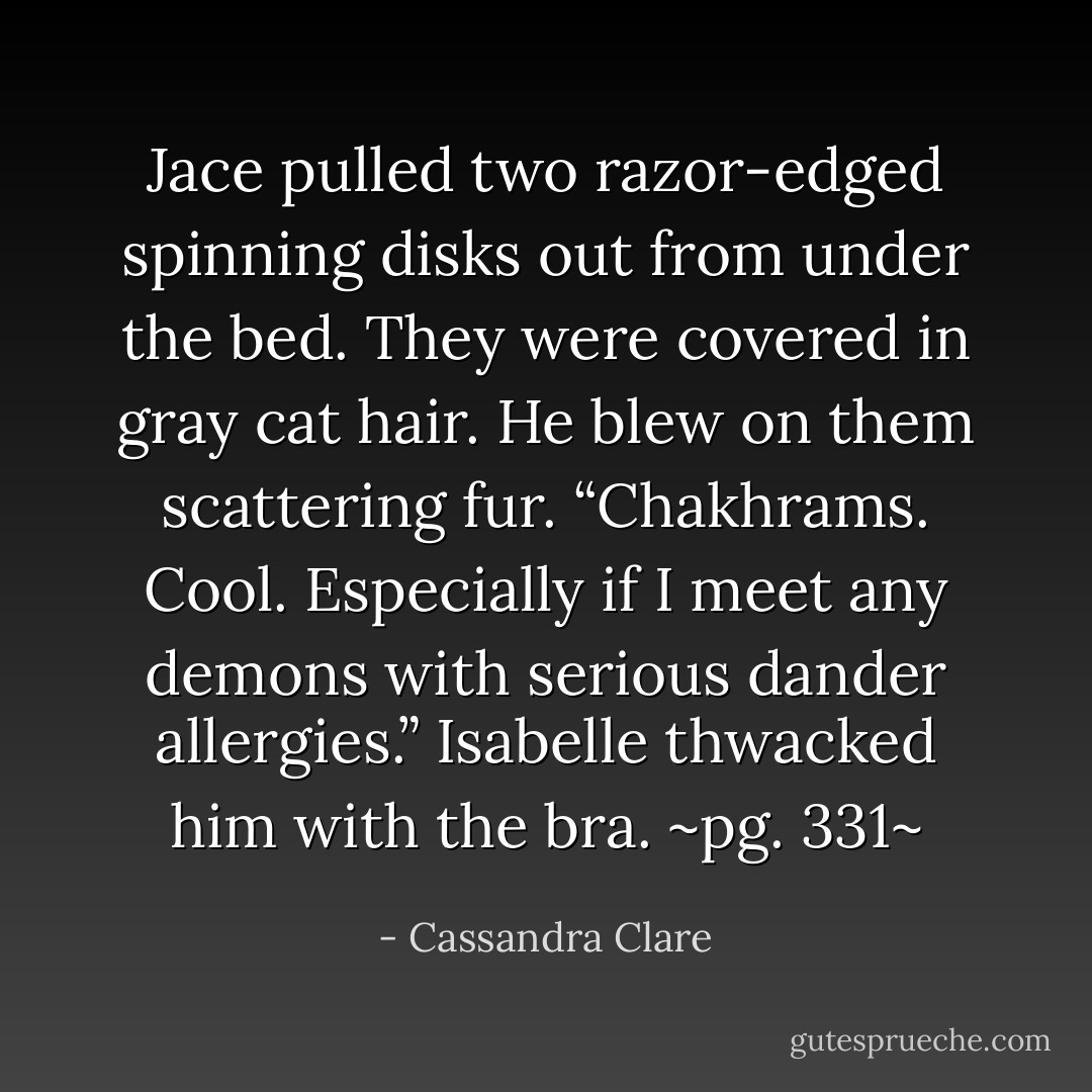 Jace pulled two razor-edged spinning disks out from under the bed. They were covered in gray cat hair. He blew on them scattering fur. “<i>Chakhrams</i>. Cool. Especially if I meet any demons with serious dander allergies.”<br />Isabelle thwacked him with the bra.<br />~pg. 331~ - Cassandra Clare