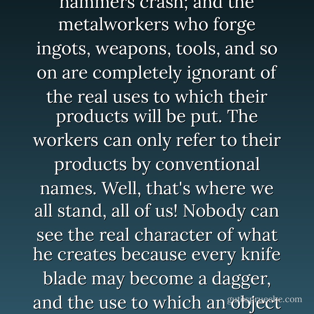 Consider this: when you stand at the entry to a steel factory, you can make out through the smoke some men, some metal, the fires. The furnaces roar, the hammers crash; and the metalworkers who forge ingots, weapons, tools, and so on are completely ignorant of the real uses to which their products will be put. The workers can only refer to their products by conventional names. Well, that's where we all stand, all of us! Nobody can see the real character of what he creates because every knife blade may become a dagger, and the use to which an object is put changes both its name and its nature. Only our ignorance shields us from terrible responsibilities. - Auguste de Villiers de l'Isle-Adam