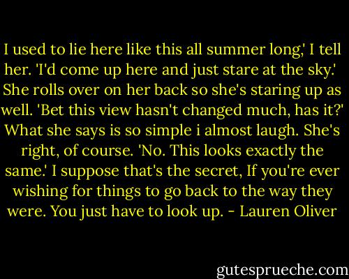 I used to lie here like this all summer long,' I tell her. 'I'd come up here and just stare at the sky.' <br />She rolls over on her back so she's staring up as well. 'Bet this view hasn't changed much, has it?'<br />What she says is so simple i almost laugh. She's right, of course. 'No. This looks exactly the same.'<br />I suppose that's the secret, If you're ever wishing for things to go back to the way they were. You just have to look up. - Lauren Oliver