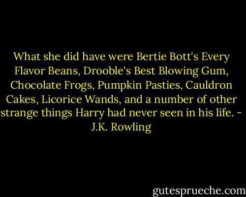 What she did have were Bertie Bott's Every Flavor Beans, Drooble's Best Blowing Gum, Chocolate Frogs, Pumpkin Pasties, Cauldron Cakes, Licorice Wands, and a number of other strange things Harry had never seen in his life. - J.K. Rowling