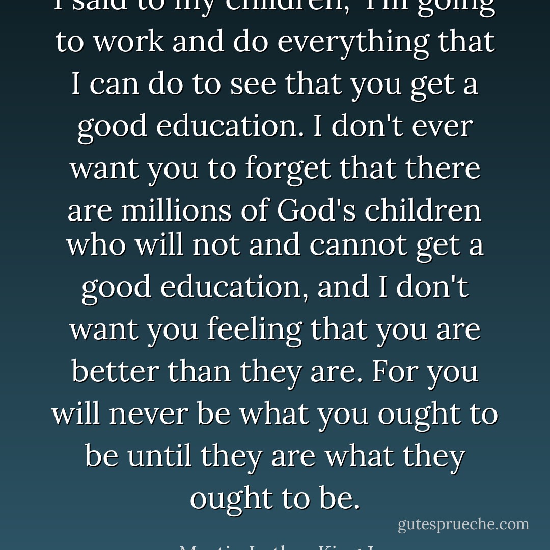 I said to my children, 'I'm going to work and do everything that I can do to see that you get a good education. I don't ever want you to forget that there are millions of God's children who will not and cannot get a good education, and I don't want you feeling that you are better than they are. For you will never be what you ought to be until they are what they ought to be. - Martin Luther King Jr.