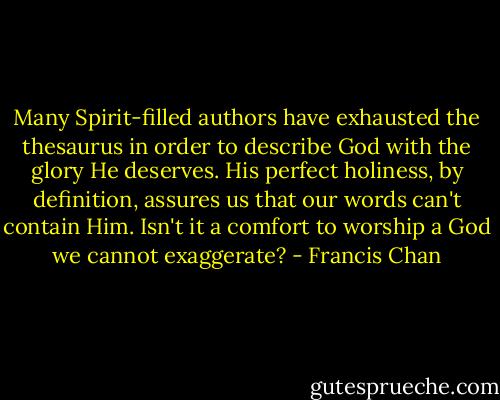 Many Spirit-filled authors have exhausted the thesaurus in order to describe God with the glory He deserves. His perfect holiness, by definition, assures us that our words can't contain Him. Isn't it a comfort to worship a God we cannot exaggerate? - Francis Chan
