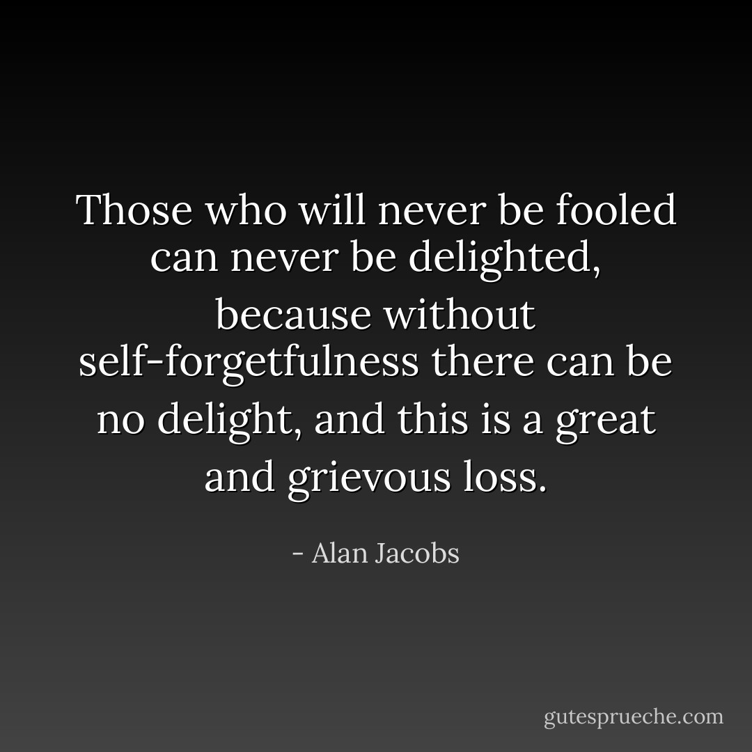 Those who will never be fooled can never be delighted, because without self-forgetfulness there can be no delight, and this is a great and grievous loss. - Alan Jacobs