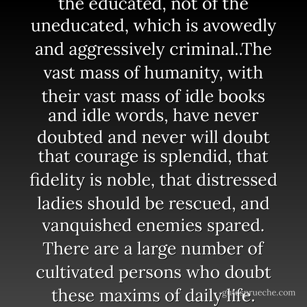 It is the modern literature of the educated, not of the uneducated, which is avowedly and aggressively criminal..The vast mass of humanity, with their vast mass of idle books and idle words, have never doubted and never will doubt that courage is splendid, that fidelity is noble, that distressed ladies should be rescued, and vanquished enemies spared. There are a large number of cultivated persons who doubt these maxims of daily life. - G.K. Chesterton