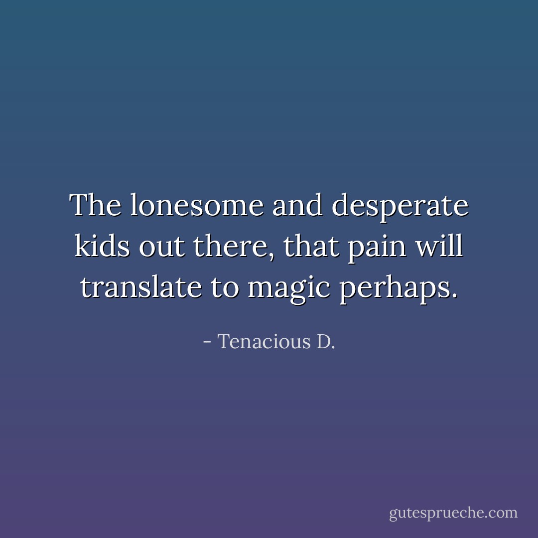 The lonesome and desperate kids out there, that pain will translate﻿ to magic perhaps. - Tenacious D.
