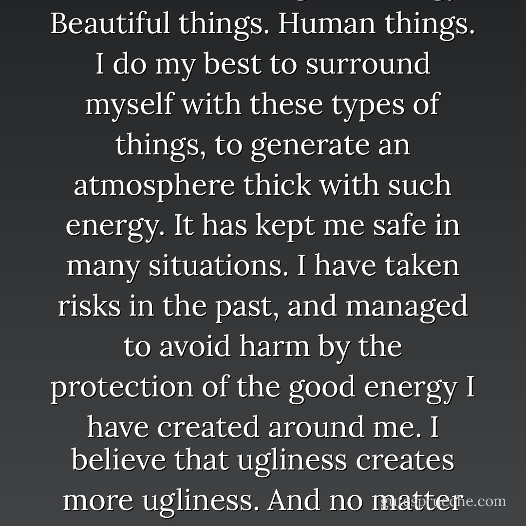 I believe in energies. Good energy has served me well. Being fair with others, compassionate towards them, remaining humble, and making a difference to someone are just a few of the things that I have seen create good energy. Beautiful things. Human things. I do my best to surround myself with these types of things, to generate an atmosphere thick with such energy. It has kept me safe in many situations. I have taken risks in the past, and managed to avoid harm by the protection of the good energy I have created around me. I believe that ugliness creates more ugliness. And no matter how touched by ugliness you are, you do not have to give in to it and start spreading it beyond yourself. I have seen this sickness and what it does to a person, and those around them. - Ashly Lorenzana