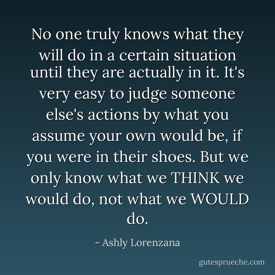 No one truly knows what they will do in a certain situation until they are actually in it. It's very easy to judge someone else's actions by what you assume your own would be, if you were in their shoes. But we only know what we THINK we would do, not what we WOULD do. - Ashly Lorenzana