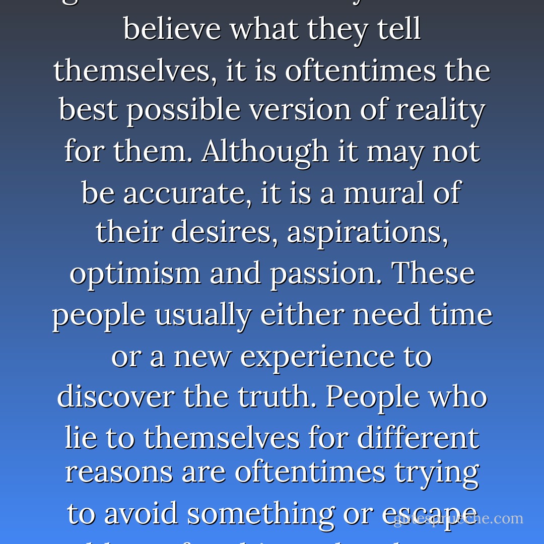 Everyone lies to themselves, but many people do it with good intentions. They want to believe what they tell themselves, it is oftentimes the best possible version of reality for them. Although it may not be accurate, it is a mural of their desires, aspirations, optimism and passion. These people usually either need time or a new experience to discover the truth. People who lie to themselves for different reasons are oftentimes trying to avoid something or escape blame for things they have done. - Ashly Lorenzana