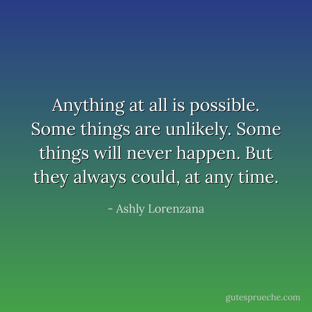 Anything at all is possible. Some things are unlikely. Some things will never happen. But they always could, at any time. - Ashly Lorenzana