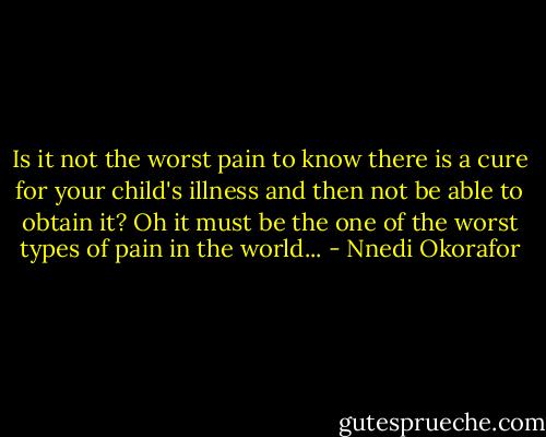 Is it not the worst pain to know there is a cure for your child's illness and then not be able to obtain it? Oh it must be the one of the worst types of pain in the world... - Nnedi Okorafor