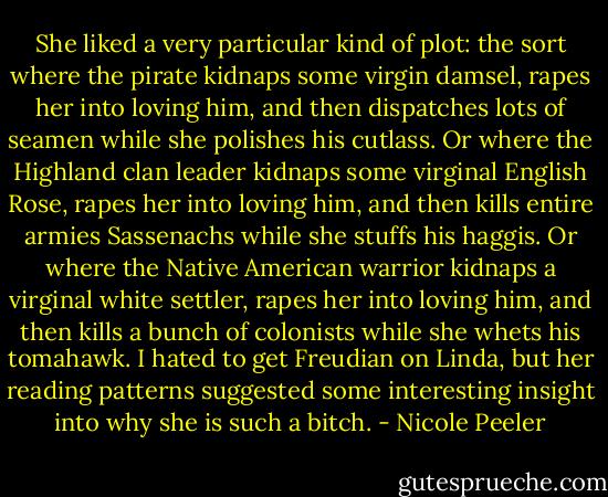She liked a very particular kind of plot: the sort where the pirate kidnaps some virgin damsel, rapes her into loving him, and then dispatches lots of seamen while she polishes his cutlass. Or where the Highland clan leader kidnaps some virginal English Rose, rapes her into loving him, and then kills entire armies Sassenachs while she stuffs his haggis. Or where the Native American warrior kidnaps a virginal white settler, rapes her into loving him, and then kills a bunch of colonists while she whets his tomahawk. I hated to get Freudian on Linda, but her reading patterns suggested some interesting insight into why she is such a bitch. - Nicole Peeler