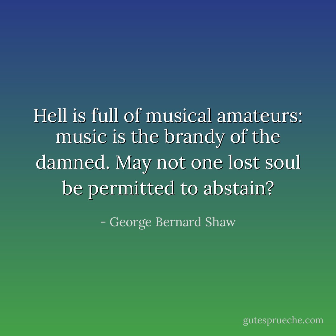 Hell is full of musical amateurs: music is the brandy of the damned. May not one lost soul be permitted to abstain? - George Bernard Shaw