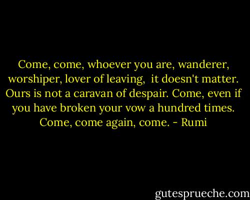 Come, come, whoever you are,<br />wanderer, worshiper, lover of leaving, <br />it doesn't matter.<br />Ours is not a caravan of despair.<br />Come, even if you have broken your vow a hundred times.<br />Come, come again, come. - Rumi