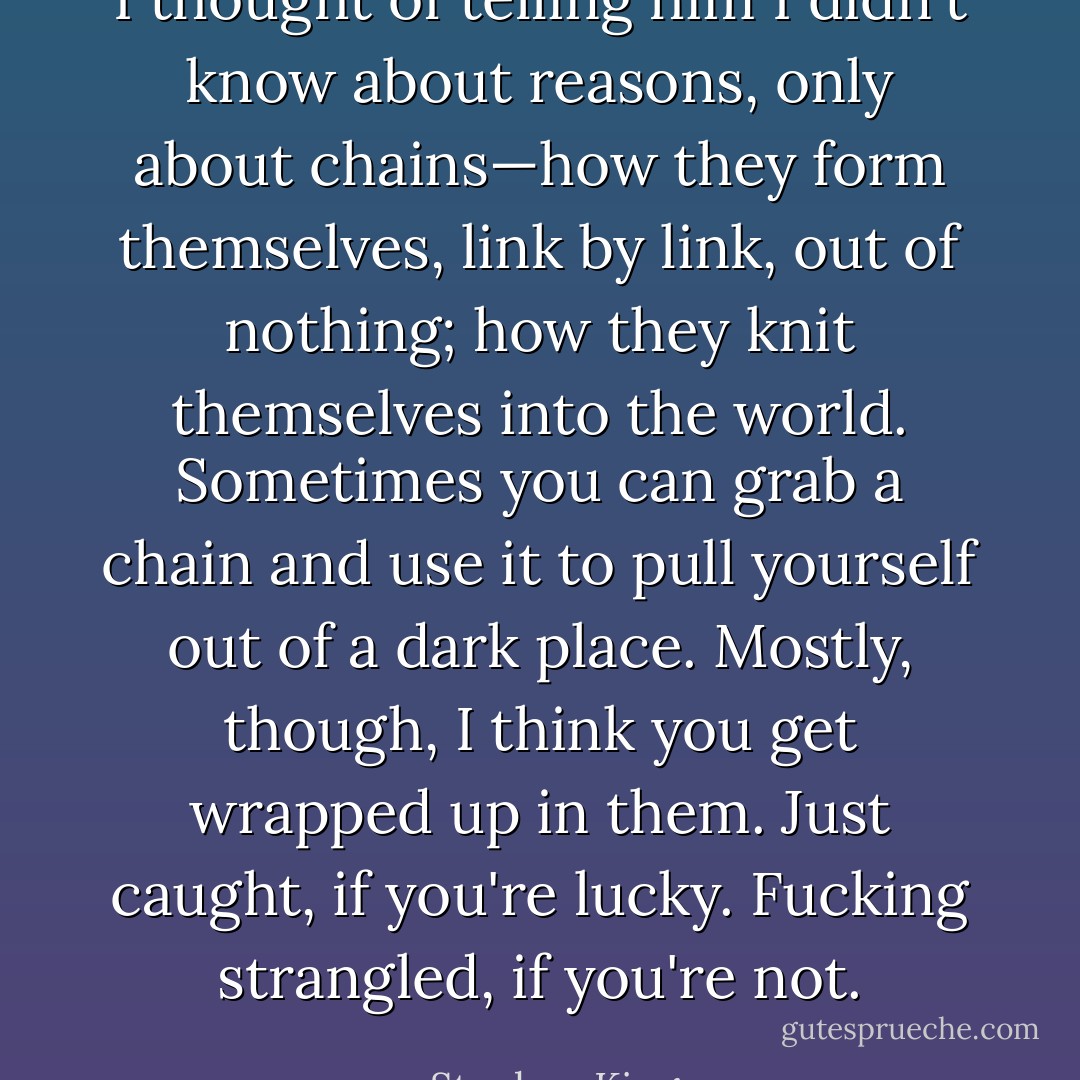 I thought of telling him I didn't know about reasons, only about chains—how they form themselves, link by link, out of nothing; how they knit themselves into the world. Sometimes you can grab a chain and use it to pull yourself out of a dark place. Mostly, though, I think you get wrapped up in them. Just caught, if you're lucky. Fucking strangled, if you're not. - Stephen King