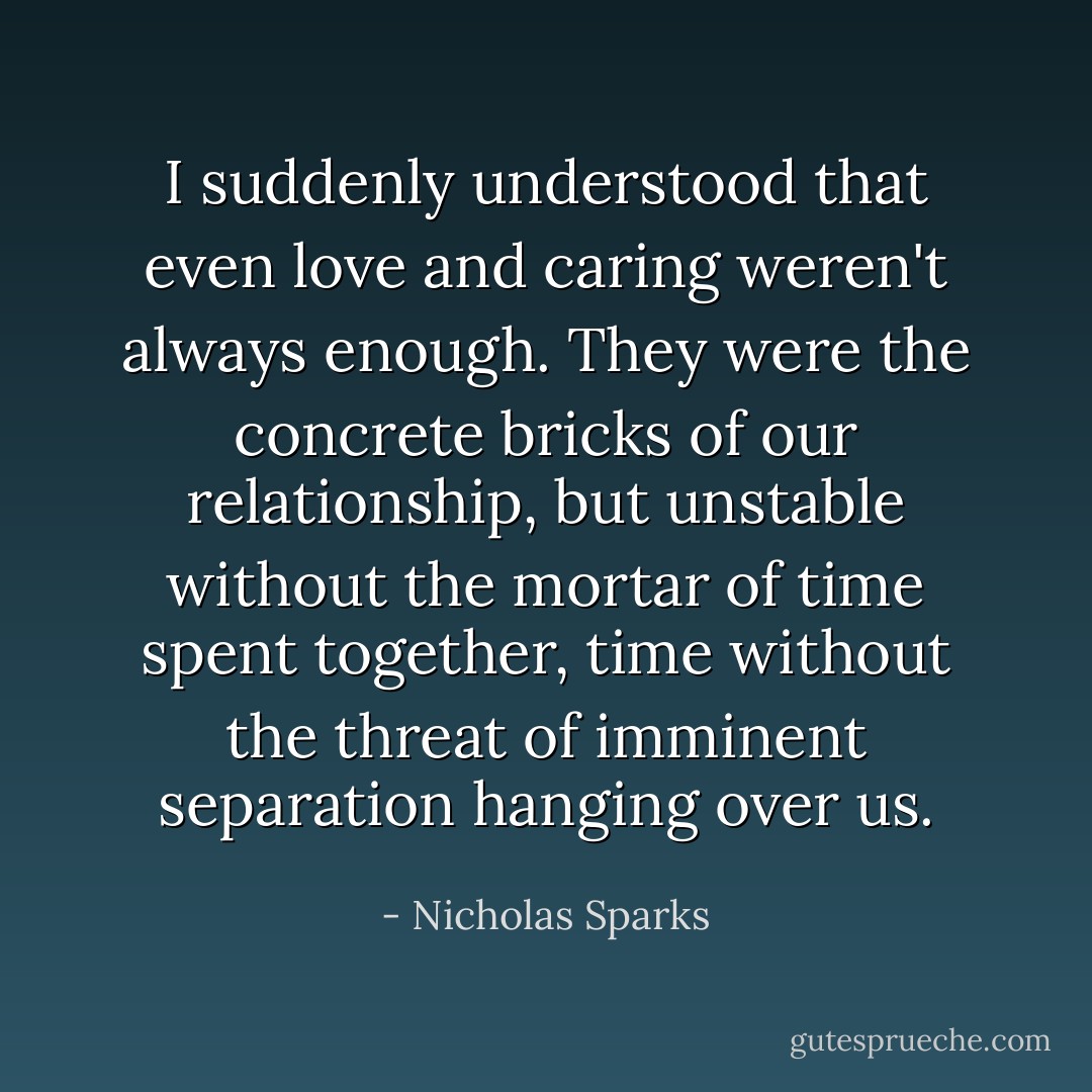 I suddenly understood that even love and caring weren't always enough. They were the concrete bricks of our relationship, but unstable without the mortar of time spent together, time without the threat of imminent separation hanging over us. - Nicholas Sparks