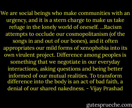 We are social beings who make communities with an urgency, and it is a stern charge to make us take refuge in the lonely world of oneself. ...Racism attempts to occlude our cosmopolitanism (of the songs in and out of our bones), and it often appropriates our mild forms of xenophobia into its own virulent project. Difference among peoples is something that we negotiate in our everyday interactions, asking questions and being better informed of our mutual realities. To transform difference into the body is an act of bad faith, a denial of our shared nakedness. - Vijay Prashad