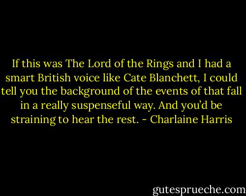 If this was The Lord of the Rings and I had a smart British voice like Cate Blanchett, I could tell you the background of the events of that fall in a really suspenseful way. And you’d be straining to hear the rest. - Charlaine Harris