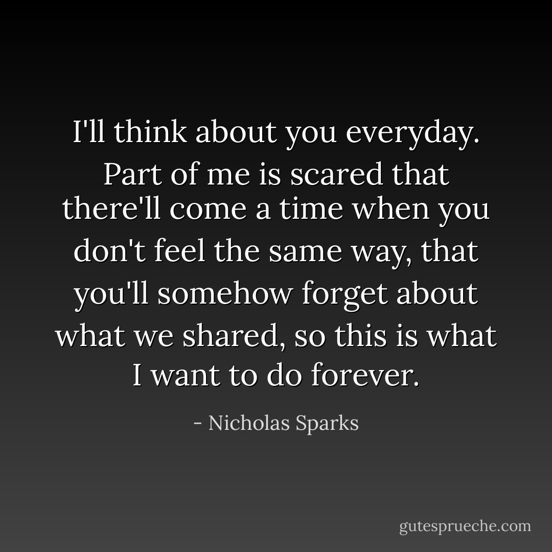 I'll think about you everyday. Part of me is scared that there'll come a time when you don't feel the same way, that you'll somehow forget about what we shared, so this is what I want to do forever. - Nicholas Sparks