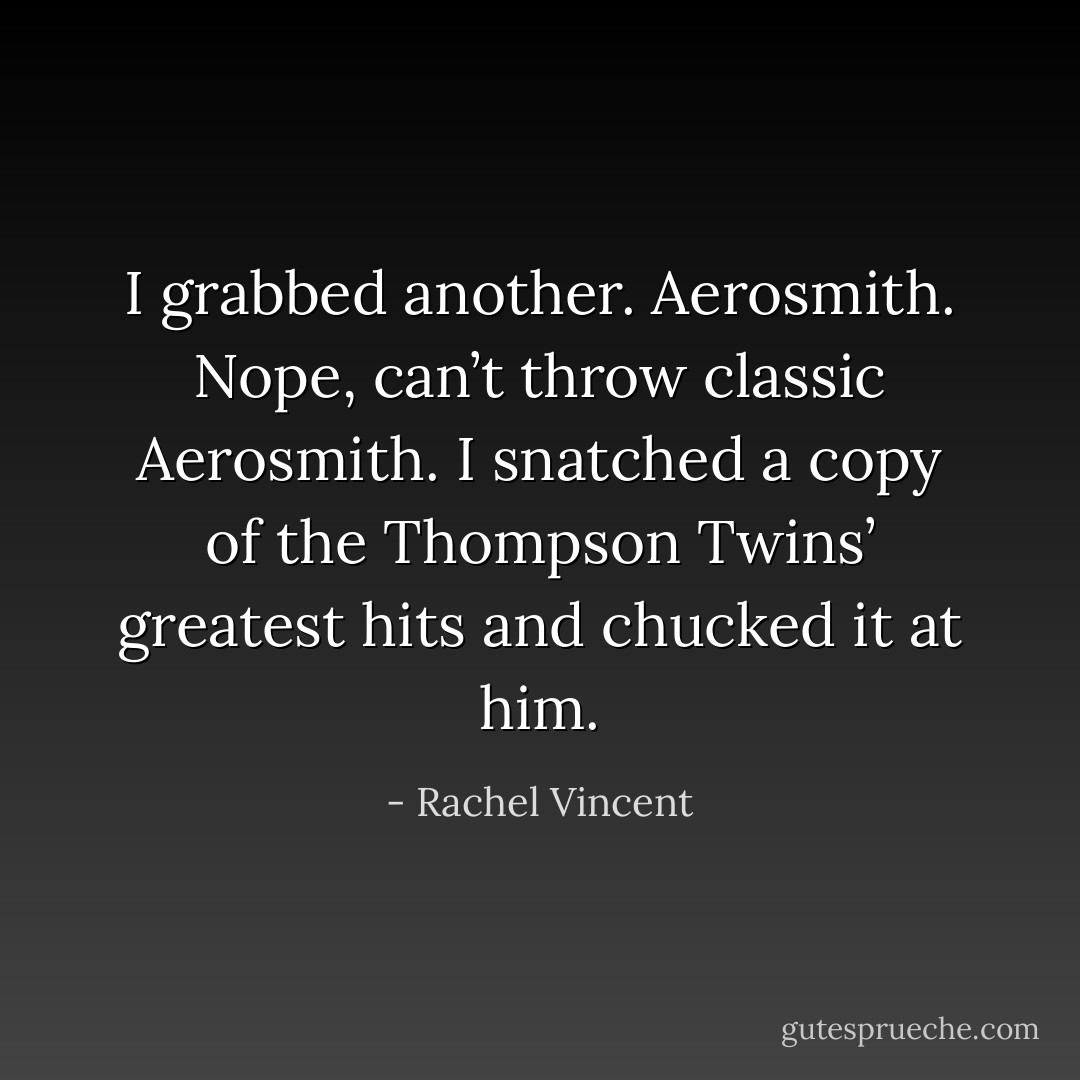 I grabbed another. Aerosmith. Nope, can’t throw classic Aerosmith. I snatched a copy of the Thompson Twins’ greatest hits and chucked it at him. - Rachel Vincent