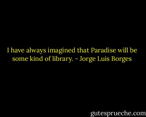I have always imagined that Paradise will be some kind of library. - Jorge Luis Borges