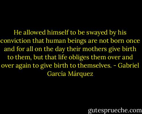 He allowed himself to be swayed by his conviction that human beings are not born once and for all on the day their mothers give birth to them, but that life obliges them over and over again to give birth to themselves. - Gabriel García Márquez