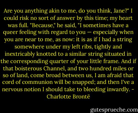 Are you anything akin to me, do you think, Jane?"<br />I could risk no sort of answer by this time; my heart was full.<br />"Because," he said, "I sometimes have a queer feeling with regard to you — especially when you are near to me, as now: it is as if I had a string somewhere under my left ribs, tightly and inextricably knotted to a similar string situated in the corresponding quarter of your little frame. And if that boisterous Channel, and two hundred miles or so of land, come broad between us, I am afraid that cord of communion will be snapped; and then I've a nervous notion I should take to bleeding inwardly. - Charlotte Brontë
